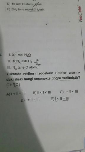 D) 16 akb O atomu içerir.
E) 3N tane molekül içerir.
1. 0,1 mol H₂O
1.6
II. 16NA akb 0₂
Ner
III. N tane O atomu
Yukarıda verilen maddelerin kütleleri arasın-
daki ilişki hangi seçenekte doğru verilmiştir?
(₁H¹0)
A) | < || < |||
B) || < |< III
D) | = || = |