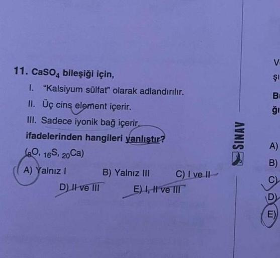 11. CaSO4 bileşiği için,
I. "Kalsiyum sülfat" olarak adlandırılır.
II. Üç cins element içerir.
III. Sadece iyonik bağ içerir.
ifadelerinden hangileri yanlıştır?
(80, 16S, 20Ca)
A) Yalnız I
D) II ve III
B) Yalnız III
C) I ve II
E) I, II ve III
SINAV
V.
Şı
B