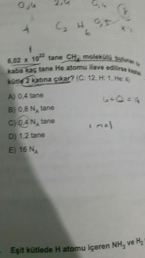 Ogle
6
A) 0,4 tane
B) 0,8 N₂ tane
C) Q4 N, tane
D) 1,2 tane
E) 16 NA
0,5
6,02 x 10 tane CH, molekülü bulunan
kaba kaç tane He atomu ilave edilirse kaptak
kütle 2 katına çıkar? (C: 12, H: 1, He 4)
i mol
Eşit kütlede H atomu içeren NH3 ve H₂