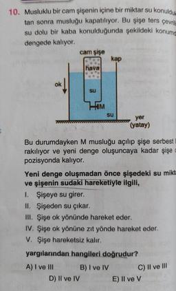 10. Musluklu bir cam şişenin içine bir miktar su konuldule
tan sonra musluğu kapatılıyor. Bu şişe ters çevrili
su dolu bir kaba konulduğunda şekildeki konumd
dengede kalıyor.
ok
cam şişe
hava
su
D) II ve IV
HIM
kap
Su
yer
(yatay)
Bu durumdayken M musluğu açılıp şişe serbest
rakılıyor ve yeni denge oluşuncaya kadar şişe
pozisyonda kalıyor.
Yeni denge oluşmadan önce şişedeki su mikta
ve şişenin sudaki hareketiyle ilgili,
1. Şişeye su girer.
II. Şişeden su çıkar.
III. Şişe ok yönünde hareket eder.
IV. Şişe ok yönüne zıt yönde hareket eder.
V. Şişe hareketsiz kalır.
yargılarından hangileri doğrudur?
A) I ve III
B) I ve IV
C) II ve III
E) Il ve V