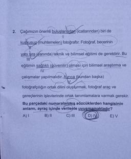 2. Çağımızın önemli buluşlarından (icatlarından) biri de
1
kuşkusuz (muhtemelen) fotoğraftır. Fotoğraf, becerinin
yanı sıra yanında) teknik ve bilimsel eğitimi de gerektirir. Bu
III
eğitimin sağlıklı (güvenilir) olması için bilimsel araştırma ve
IV
çalışmalar yapılmalıdır. Ayrıca (bundan başka)
fotoğrafçılığın ortak dilini oluşturmak, fotoğraf araç ve
gereçlerinin işlevlerinde ortak tanımlamalara varmak gerekir.
Bu parçadaki numaralanmış sözcüklerden hangisinin
anlamı, ayraç içinde verilenle uyuşmamaktadır?
A) I
B) II
C) III
D) IV)
E) V