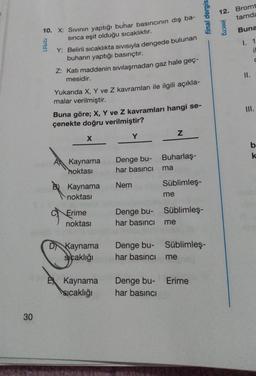 30
10. X: Sıvının yaptığı buhar basıncının dış ba-
sinca eşit olduğu sıcaklıktır.
rzrtd1
Y: Belirli sıcaklıkta Sivisiyla dengede bulunan
buharın yaptığı basınçtır.
Z: Katı maddenin sıvılaşmadan gaz hale geç-
mesidir.
Yukarıda X, Y ve Z kavramları ile ilgili açıkla-
malar verilmiştir.
Buna göre; X, Y ve Z kavramları hangi se-
çenekte doğru verilmiştir?
X
Kaynama
noktası
B Kaynama
noktası
9
Erime
noktası
D Kaynama
sıcaklığı
E Kaynama
sıcaklığı
Y
Denge bu- Buharlaş-
har basıncı
Nem
Denge bu-
har basıncı
Denge bu-
har basinci
ma
Z
Süblimleş-
me
me
Süblimleş-
final dergis
Süblimleş-
me
Denge bu- Erime
har basıncı
12. Bromt
tamda
Buna
I. 1
il
C
jeecrg
II.
III.
b
k