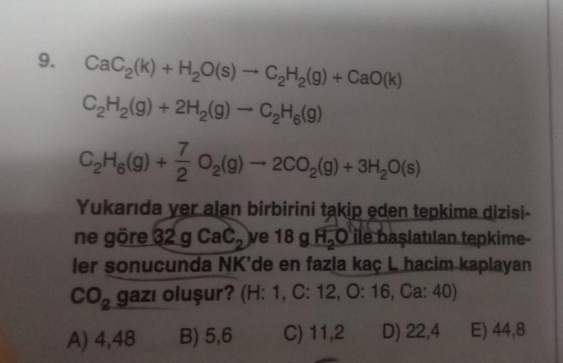 9.
CaC₂(k) + H₂O(s) → C₂H₂(g) + CaO(k)
C₂H₂(g) + 2H₂(g) → C₂(g)
C₂H₂(g) + O₂(g) → 2C0₂(g) + 3H₂O(s)
7
2
Yukarıda yer alan birbirini takip eden tepkime dizisi-
ne göre 32 g CaC, ve 18 g H₂O ile başlatılan tepkime-
ler sonucunda NK'de en fazla kaç L hacim ka