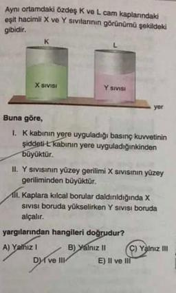 Aynı ortamdaki özdeş K ve L. cam kaplarındaki
eşit hacimli X ve Y sıvılarının görünümü şekildeki
gibidir.
X SIVISI
Y SIVISI
Buna göre,
1. K kabının yere uyguladığı basınç kuvvetinin
şiddeti-L kabının yere uyguladığınkinden
büyüktür.
II. Y sıvısının yüzey gerilimi X SIVISının yüzey
geriliminden büyüktür.
yer
11. Kaplara kılcal borular daldırıldığında X
SIVISI boruda yükselirken Y Sivisi boruda
alçalır.
yargılarından hangileri doğrudur?
A) Yalnız I
B) Yalnız II
Dyr
Dve III
C) Yalnız III
E) Il ve Ill