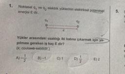 1.
Noktasal q ve q₂ elektrik yüklerinin elektriksel potansiyel
enerjisi E dir.
91
d
B)-1
Yükler arasındaki uzaklığı iki katına çıkarmak için ya-
pılması gereken iş kaç E dir?
(k: coulomb sabitidir.)
A)--1/2
92
C) 1
D) 1/1/201
E) 2
5.
5