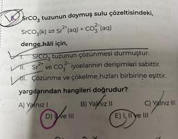 Srco, tuzunun doymuş sulu çözeltisindeki,
SrCO3(k) ⇒ Sr²¹(aq) + CO²(aq)
denge hâli için,
SrCO₂ tuzunun çözünmesi durmuştur.
2+
2-
VI. Sr² ve CO₂ iyonlarının derişimleri sabittir.
LATT.
M. Çözünme ve çökelme hızları birbirine eşittir.
yargılarından hangileri doğrudur?
B) Yalnız II
A) Yalnız I
D) ve III
C) Yalnız III
E) I, II ve III