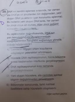 D) Ilve III
E) I ve III
29. DNA'nın kendini eşlemesi sırasında, her zaman
ata DNA'ya ait zincirlerden biri değişmeden, yeni
oluşan DNA'ya aktarılır (yarı korunumlu eşlenme).
Bu nedenle yeni oluşan DNA'larda, her zaman
bir zincir ataya ait olurken, diğer zincir serbest
nükleotitlerden sentezlenir.
Bu açıklamalar doğrultusunda, DNA'nın
yarı korunumlu olarak eslenmesinin
aşağıdakilerden hangisini sağlamaya yönelik
olduğu söylenebilir?
A) Canlıların değişen ortam koşullarına
adaptasyon yetenekleri artırılmasını
Hücrede DNA replikasyonunun, hücre bölünme
evresi başlamadan interfazda gerçekleşmesini
DNA replikasyonunun kısa zamanda
gerçekleştirilmesini
D) Yeni oluşan hücrelere, ata canlıdaki kalıtsal
bilginin değiştirilmeden aktarılmasını
E) Bölünmeler sonucunda, farklı kalıtsal
özelliklere sahip hücrelerin oluşmasını
Diğer sayfaya geçiniz.