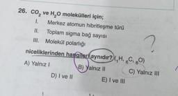 26. CO₂ ve H₂O molekülleri için;
1. Merkez atomun hibritleşme türü
II.
?
III. Molekül polarlığı
niceliklerinden hangileri aynıdır? (,H, 6C, 80)
A) Yalnız I
B) Yalnız II
Toplam sigma bağ sayısı
D) I ve II
E) I ve III
C) Yalnız III