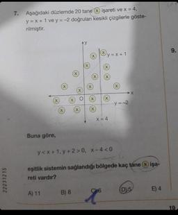 22231215
7. Aşağıdaki düzlemde 20 tane X işareti ve x = 4,
y = x + 1 vey=-2 doğruları kesikli çizgilerle göste-
rilmiştir.
X
Buna göre,
A) 11
X
X
X
X
B) 8
AY
(X)
X
X
X
(X)
X
O X
X
X
y=x+1
C6
.........................
X
X
X
X = 4
X
y<x+1, y +2>0, x-4 <0
eşitlik sistemin sağlandığı bölgede kaç tane
reti vardır?
➜X
y=-2
D/5
işa-
E) 4
9.
19