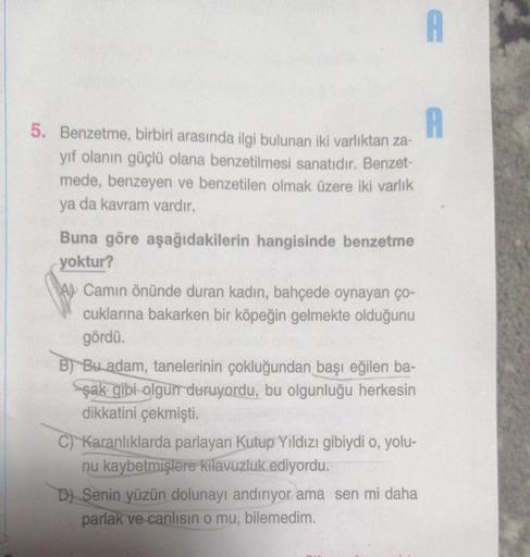 A
5. Benzetme, birbiri arasında ilgi bulunan iki varlıktan za-
yıf olanın güçlü olana benzetilmesi sanatıdır. Benzet-
mede, benzeyen ve benzetilen olmak üzere iki varlık
ya da kavram vardır.
Buna göre aşağıdakilerin hangisinde benzetme
yoktur?
Camın önünde