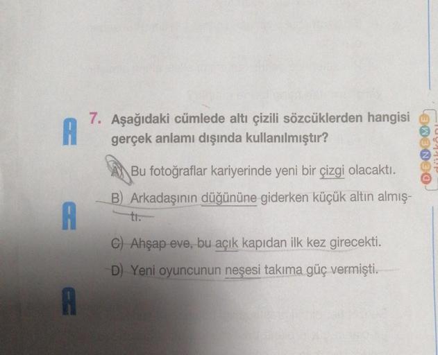 A
7. Aşağıdaki cümlede altı çizili sözcüklerden hangisi
gerçek anlamı dışında kullanılmıştır?
A
A
Bu fotoğraflar kariyerinde yeni bir çizgi olacaktı.
B) Arkadaşının düğününe giderken küçük altın almış-
ti.
C) Ahşap eve, bu açık kapıdan ilk kez girecekti.
D