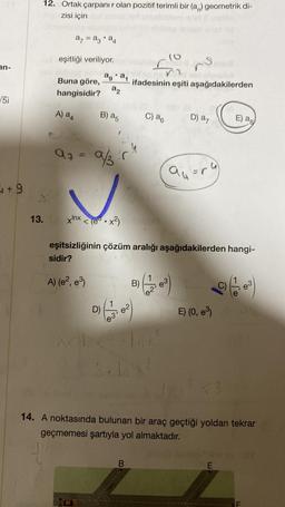 an-
√5i
+9
12. Ortak çarpanır olan pozitif terimli bir (a) geometrik di-
zisi için
a = a3 a4
eşitliği veriliyor.
Buna göre,
hangisidir?
A) a4
97
aga₁
22
B) a5
9/.r
13. xnx<(e.x²)
(6
721
ifadesinin eşiti aşağıdakilerden
C) a6
B)
B
227 03
D) (²)
<Ind Tax
3-1x²
no
D) a7
eşitsizliğinin çözüm aralığı aşağıdakilerden hangi-
sidir?
A) (e², e³)
au
"(
E) (0, e³)
E) ag
14. A noktasında bulunan bir araç geçtiği yoldan tekrar
geçmemesi şartıyla yol almaktadır.
E