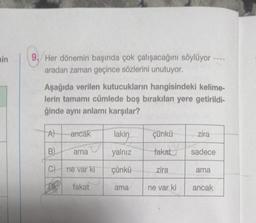 min
9.Her dönemin başında çok çalışacağını söylüyor -
aradan zaman geçince sözlerini unutuyor.
Aşağıda verilen kutucukların hangisindeki kelime-
lerin tamamı cümlede boş bırakılan yere getirildi-
ğinde aynı anlamı karşılar?
A
B)
C)
ancak
ama
ne var ki
fakat
lakin
yalnız
çünkü
ama
çünkü
fakat
zira
ne var ki
zira
sadece
ama
ancak