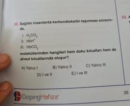 30. Sağlıklı insanlarda karbondioksitin taşınması sürecin-
de,
I. H₂CO3
II. HbH*
III. HbCO,
moleküllerinden hangileri hem doku kılcalları hem de
alveol kılcallarında oluşur?
A) Yalnız I
D) I ve II
B) Yalnız II
DopingHafiza
C) Yalnız III
E) I ve III
33. A
35