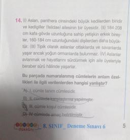 14. (1) Aslan, panthera cinsindeki büyük kedilerden biridir
ve kedigiller (felidae) ailesinin bir üyesidir. (II) 184-208
cm kafa-gövde uzunluğuna sahip yetişkin erkek birey
ler, 160-184 cm uzunluğundaki dişilerden daha büyük-
tür. (III) Tipik olarak aslanlar otlaklarda ve savanlarda
yaşar ancak yoğun ormanlarda bulunmaz. (IV) Aslanlar
avlanmak ve hayatlarını sürdürmek için aile üyeleriyle
beraber sürü hâlinde yaşarlar.
Bu parçada numaralanmış cümlelerin anlam özel-
likleri ile ilgili verilenlerden hangisi yanlıştır?
A) I. cümle tanım cümlesidir.
B) II. cümlede karşılaştırma yapılmıştır.
III. cümle koşul cümlesidir.
D) IV. cümlede amaç belirtilmiştir.
00000 8. SINIF_ Deneme Sınavı 6
-dükkânı
5