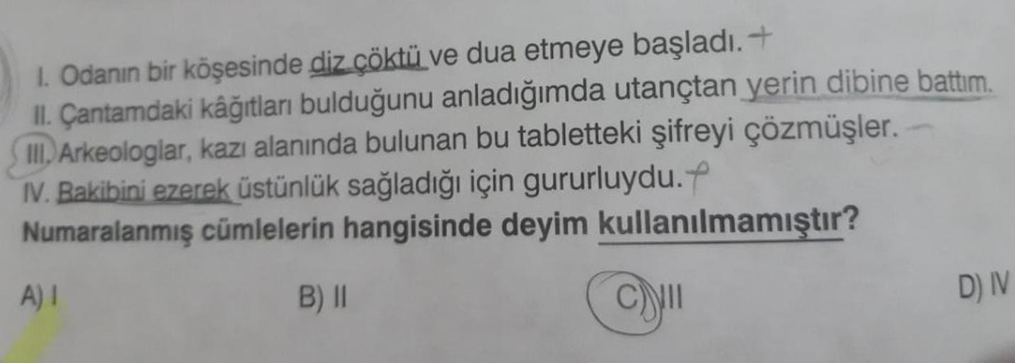 1. Odanın bir köşesinde diz çöktü ve dua etmeye başladı.+
II. Çantamdaki kâğıtları bulduğunu anladığımda utançtan yerin dibine battım.
III. Arkeologlar, kazı alanında bulunan bu tabletteki şifreyi çözmüşler.
IV. Bakibini ezerek üstünlük sağladığı için guru