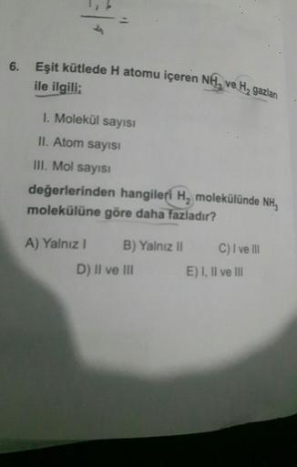 6.
Eşit kütlede H atomu içeren NH, ve H₂ gazlan
ile ilgili;
1. Molekül sayısı
II. Atom sayısı
III. Mol sayısı
değerlerinden hangileri H₂ molekülünde NH,
molekülüne göre daha fazladır?
A) Yalnız I
B) Yalnız II
D) II ve III
C) I ve III
E) I, II ve III