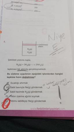 FEN BİLİMLERİ YAYINLARI
4.
exp
D) K.IXI.IZI²
E) KX²
N₂(g)
H₂(g)
Şekildeki pistonlu kapta,
100
200
200
200
sürtünmesiz
piston
N₂(g) + 3H₂(g) - → 2NH3(g)
tepkimesi tek adımda gerçekleşmektedir.
Niye
Bu sisteme uygulanan aşağıdaki işlemlerden hangisi
tepkime hızını değiştirmez?
A) Sıcaklığı artırmak
B Sabit basınçta Ne(g) göndermek
Sabit hacimde N₂(g) göndermek
D) Piston üzerine ağırlık koymak
Pistonu sabitleyip He(g) göndermek
koder
değişmez
Kim
www.fenbilimleriyayinlari.com