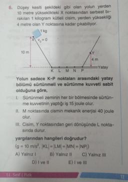 6. Düşey kesiti şekildeki gibi olan yolun yerden
10 metre yükseklikteki X noktasından serbest bi-
rakılan 1 kilogram kütleli cisim, yerden yüksekliği
4 metre olan Y noktasına kadar çıkabiliyor.
1 kg
% =0
10 m
KLMNP
Yolun sadece K-P noktaları arasındaki yatay
bölümü sürtünmeli ve sürtünme kuvveti sabit
olduğuna göre,
4 m
1. Sürtünmeli zeminin her bir bölmesinde sürtün-
me kuvvetinin yaptığı iş 15 joule olur.
II. M noktasında cismin mekanik enerjisi 40 joule
olur.
yargılarından hangileri doğrudur?
(g = 10 m/s², KL| = |LM| = |MN|=|NP|)
A) Yalnız I
B) Yalnız II
D) I ve II
Yatay
III. Cisim, Y noktasından geri dönüşünde L nokta-
sında durur.
11. Sınıf Fizik
E) I ve III
C) Yalnız III
12