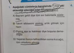 1. Aşağıdaki cümlelerin hangisinde ("-mış eki
eklendiği sözcüğü sifat-fiil yapmıştır?
A) Bayram geldi diye tüm evi balonlarla süsle-
miş.
B) Takım elbisesini giymiş, artık gitmek için
hazır.
C) Pişmiş aşa su katılmaz diye boşuna deme-
mişler.
D) Yaşanan bunca talihsizlikten sonra kızcağız,
tüm umudunu yitirmiş.
4.
L