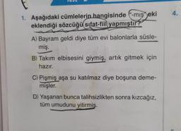 1. Aşağıdaki cümlelerin hangisinde ("-mış eki
eklendiği sözcüğü sifat-fiil yapmıştır?
A) Bayram geldi diye tüm evi balonlarla süsle-
miş.
B) Takım elbisesini giymiş, artık gitmek için
hazır.
C) Pişmiş aşa su katılmaz diye boşuna deme-
mişler.
D) Yaşanan bunca talihsizlikten sonra kızcağız,
tüm umudunu yitirmiş.
4.
L