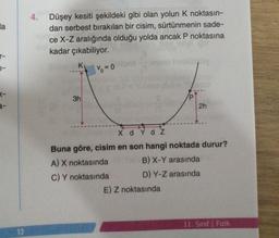 la
r-
1-
K-
13
4.
Düşey kesiti şekildeki gibi olan yolun K noktasın-
dan serbest bırakılan bir cisim, sürtünmenin sade-
ce X-Z aralığında olduğu yolda ancak P noktasına
kadar çıkabiliyor.
3h
%=0
2h
XdYdZ
Buna göre, cisim en son hangi noktada durur?
A) X noktasında
B) X-Y arasında
C) Y noktasında
D) Y-Z arasında
E) Z noktasında
11. Sınıf Fizik