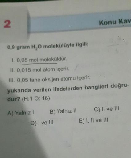 2
0,9 gram H₂O molekülüyle ilgili;
1. 0,05 mol moleküldür.
II. 0,015 mol atom içerir.
III. 0,05 tane oksijen atomu içerir.
yukarıda verilen ifadelerden hangileri doğru-
dur? (H:1 O: 16)
A) Yalnız I
B) Yalnız II
Konu Kav
D) I ve III
C) II ve III
E) I, II ve