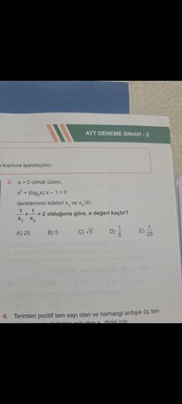 n kısmına işaretleyiniz.
AYT DENEME SINAVI - 2
3. a>0 olmak üzere,
x² + (loga) x − 1 = 0
denkleminin kökleri x₁ ve x₂'dir.
1
1
+ = 2 olduğuna göre, a değeri kaçtır?
X₁ X2
A) 25 B) 5
C) √√5 D)
5
E)
25
4. Terimleri pozitif tam sayı olan ve herhangi ardışık üç teri-
seit olan a dizisi için.