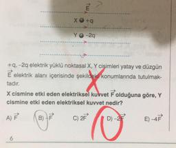 TW
XO+q
6
YO-2q
+q, -2q elektrik yüklü noktasal X, Y cisimleri yatay ve düzgün
E elektrik alanı içerisinde şekildeki konumlarında tutulmak-
tadır.
X cismine etki eden elektriksel kuvvet F olduğuna göre, Y
cismine etki eden elektriksel kuvvet nedir?
A) F
B) F
D) -2F
C) 2F
E) -4F