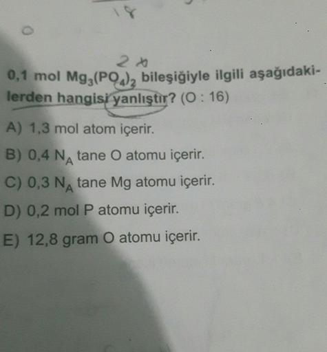 O
2 A
0,1 mol Mg3(PO4)2 bileşiğiyle ilgili aşağıdaki-
lerden hangisi yanlıştır? (0:16)
A) 1,3 mol atom içerir.
B) 0,4 N tane O atomu içerir.
A
C) 0,3 N tane Mg atomu içerir.
D) 0,2 mol P atomu içerir.
E) 12,8 gram O atomu içerir.