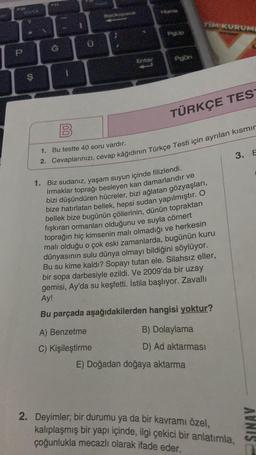 10
S
PII
G
U
Backspace
Enter
A) Benzetme
C) Kişileştirme
Home
PqUp
PgOn
TIM KURUME
TÜRKÇE TES
B
1. Bu testte 40 soru vardır.
2. Cevaplarınızı, cevap kâğıdının Türkçe Testi için ayrılan kısmır
1. Biz sudanız, yaşam suyun içinde filizlendi.
Irmaklar toprağı besleyen kan damarlarıdır ve
bizi düşündüren hücreler, bizi ağlatan gözyaşları,
bize hatırlatan bellek, hepsi sudan yapılmıştır. O
bellek bize bugünün çöllerinin, dünün topraktan
fışkıran ormanları olduğunu ve suyla cömert
toprağın hiç kimsenin malı olmadığı ve herkesin
malı olduğu o çok eski zamanlarda, bugünün kuru
dünyasının sulu dünya olmayı bildiğini söylüyor.
Bu su kime kaldı? Sopayı tutan ele. Silahsız eller,
bir sopa darbesiyle ezildi. Ve 2009'da bir uzay
gemisi, Ay'da su keşfetti. İstila başlıyor. Zavallı
Ay!
Bu parçada aşağıdakilerden
hangisi yoktur?
B) Dolaylama
D) Ad aktarması
E) Doğadan doğaya aktarma
3. E
2. Deyimler; bir durumu ya da bir kavramı özel,
kalıplaşmış bir yapı içinde, ilgi çekici bir anlatımla,
çoğunlukla mecazlı olarak ifade eder.
SINAV