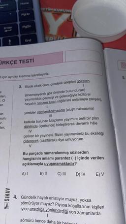 space
sları,
-.0
an
ÜRKÇE TESTİ
sin
kuru
Home
pr.
ler,
PgOn
i için ayrılan kısmına işaretleyiniz.
AVNIS
End
ERM
3. Bizde eksik olan, gündelik talepleri gözeten
(önemseyerek göz önünde bulunduran)
yayıncılıkla geçmişi ve geleceğiyle kültürel
hayatın nabzını tutan (eğilimini anlamaya çalışan),
11
yeniden yapılandırılmasına (oluşturulmasına)
katkıda bulunan kitapların yayımını belli bir plan
dâhilinde (içerisinde) birleştirerek devamlı hâle
IV
getiren bir yayınevi. Bizim yayınevimiz bu eksikliği
giderecek (azaltacak) diye umuyorum.
V
Bu parçada numaralanmış sözlerden
hangisinin anlamı parantez ( ) içinde verilen
açıklamayla uyuşmamaktadır?
A) I B) II
C) III D) IV E) V
4. Gündelik hayatı anlatıyor muyuz, yoksa
sömürüyor muyuz? Piyasa koşullarının kişileri
iyice arsızlığa yönlendirdiği son zamanlarda
1
sömürü bence daha bir helirginl
00
B
5.