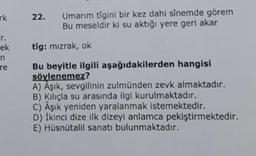 rk
ek
n
re
22. Umarım tigini bir kez dahi sinemde görem
Bu meseldir ki su aktığı yere geri akar
tig: mızrak, ok
Bu beyitle ilgili aşağıdakilerden hangisi
söylenemez?
A) Aşık, sevgilinin zulmünden zevk almaktadır.
B) Kılıçla su arasında ilgi kurulmaktadır.
C) Âşık yeniden yaralanmak istemektedir.
D) İkinci dize ilk dizeyi anlamca pekiştirmektedir.
E) Hüsnütalil sanatı bulunmaktadır.