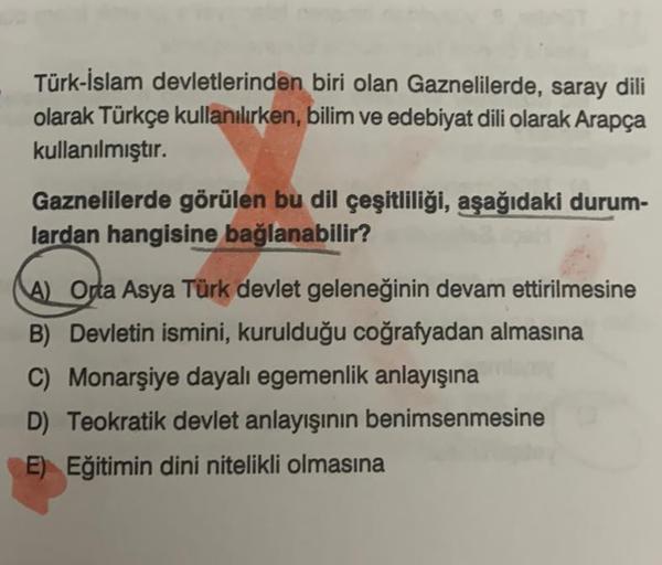 Türk-İslam devletlerinden biri olan Gaznelilerde, saray dili
olarak Türkçe kullanılırken, bilim ve edebiyat dili olarak Arapça
kullanılmıştır.
Gaznelilerde görülen bu dil çeşitliliği, aşağıdaki durum-
lardan hangisine bağlanabilir?
A) Orta Asya Türk devlet