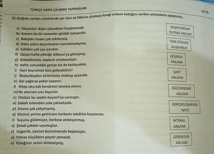 ar
50
m
si
TÜRKÇE DERSİ ÇALIŞMA YAPRAKLARI
D) Aşağıda verilen cümlelerde yer alan ek fiillerin cümleye hangi anlamı kattığını verilen anlamlarla eşleştiriniz.
a) Akşamları dışarı çıkmaktan hoşlanmazdı.
b) Annem de bir zamanlar günlük tutuyordu.
c) Bakışlar