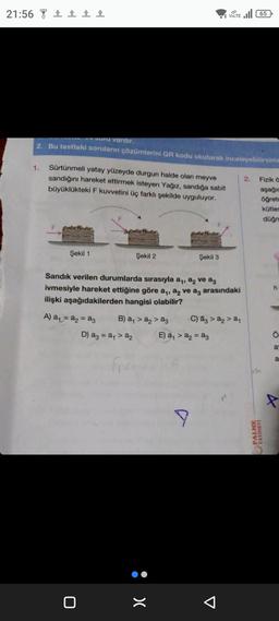 21:56 ±±±±
Soru vardır.
2. Bu testteki soruların çözümlerini QR kodu okutarak inceleyebilirsiniz
1.
Sürtünmeli yatay yüzeyde durgun halde olan meyve
sandığını hareket ettirmek isteyen Yağız, sandığa sabit
büyüklükteki F kuvvetini üç farklı şekilde uyguluyor.
Şekil 1
A) a₁ = a₂ = a3
F
0
Şekil 2
Sandık verilen durumlarda sırasıyla a₁, a2 ve aç
ivmesiyle hareket ettiğine göre a₁, a₂ ve a3 arasındaki
ilişki aşağıdakilerden hangisi olabilir?
B) a₁ > a₂ > a3
D) a3 = a₁ >a₂
: x
Şekil 3
VOLTE 65
9
E) a₁ >a₂=a3
C) a3 > a₂ > a₁
2.
Im
Fizik ö
aşağıc
öğret
kütles
düğm
PALME
YAYINEVİ
Ö
a
a