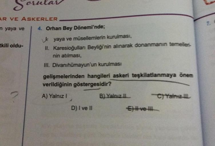 Sorular
AR VE ASKERLER
n yaya ve
tkili oldu-
4. Orhan Bey Dönemi'nde;
yaya ve müsellemlerin kurulması,
II. Karesioğulları Beyliği'nin alınarak donanmanın temellier-
nin atılması,
III. Divanihümayun'un kurulması
gelişmelerinden hangileri askeri teşkilatlanm