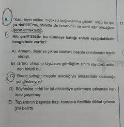 8.
"Kadı tayin edilen, bıçaksız boğazlanmış gibidir." sözü bu işin
ne derece zor, ahirette de hesabının ne denli ağır olacağına
işaret etmektedir.
Altı çizili sözün bu cümleye kattığı anlam aşağıdakilerin
hangisinde vardır?
A) Annem, dışarıya çıkma talebimi başıyla onaylamayı tercih (
etmişti.
B) Israrcı olmanın faydasını gördüğüm sınırlı sayıdaki anlar-
dan biriydi bu.
anlar- PR
C) Elinde tuttuğu meşale aracılığıyla arkasındaki kalabalığa
yol gösteriyor
11
D) Böylesine ciddi bir işi oldubittiye getirmeye çalışması her-
kesi şaşırtmış.
E) Toplantının başında bazı konulara özellikle dikkat çekece-
ğini belirtti.