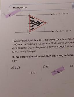 38.
MATEMATİK
Kadıköy Belediyesi 5x+12y +50=0 ve 10x+24y-56-C
doğruları arasındaki Acıbadem Caddesine şekildek
gibi eşkenar üçgen biçiminde bir yaya geçidi sembo
lu çizmeyi planlıyor.
A) 3√3
-5x+12y +50=0
Buna göre çizilecek sembolün alanı kaç birimkar
dir?
D) 9
10x + 24y-56= 0
B) 6
E) 9√3