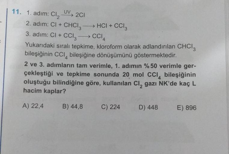 11. 1. adım: Cl₂ UV
2C1
2. adım: Cl + CHCI 3 →→→→→HCI + CCI3
3. adim: Cl + CCI3- →CCIA
Yukarıdaki sıralı tepkime, kloroform olarak adlandırılan CHCI 3
bileşiğinin CCI bileşiğine dönüşümünü göstermektedir.
2 ve 3. adımların tam verimle, 1. adımın % 50 verim