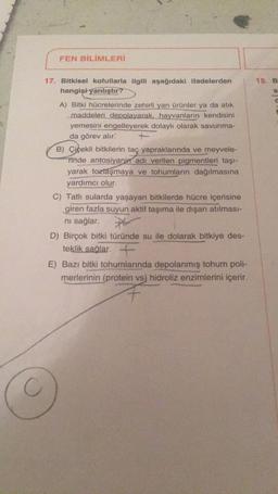 FEN BİLİMLERİ
17. Bitkisel kofullarla ilgili aşağıdaki ifadelerden
hangişi yanlıştır?
A) Bitki hücrelerinde zehirli yan ürünler ya da atık
maddeleri depolayarak, hayvanların kendisini
yemesini engelleyerek dolaylı olarak savunma-
da görev alır.
B) Çiçekli bitkilerin taç yapraklarında ve meyvele-
Tinde antosiyanin adı verilen pigmentleri taşı-
yarak tozlaşmaya ve tohumların dağılmasına
yardımcı olur.
C) Tatlı sularda yaşayan bitkilerde hücre içerisine
giren fazla suyun aktif taşıma ile dışarı atılması-
ni sağlar.
D) Birçok bitki türünde su ile dolarak bitkiye des-
teklik sağlar. +
E) Bazı bitki tohumlarında depolanmış tohum poli-
merlerinin (protein vs) hidroliz enzimlerini içerir.
18. B
$
C