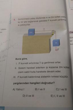 cisim-
vor.
201
1=m²/²4
10-10-2/1+1).0
DET
Aydın Yayınları
20
4. Sürtünmesiz yatay düzlemde m ve 2m kütleli cisim
ler bir iple bağlanarak şekildeki F kuvveti yardımıy
la çekiliyorlar.
2m
T
D) II ve III
m
ALL
Buna göre,
I. F kuvveti artırılırsa T ip gerilmesi artar.
II. Sistem hareket ederken ip koparsa 2m kütleli
cisim sabit hızla harekete devam eder.
III. F kuvveti kaldırılırsa sistemin ivmesi küçülür.
yargılarından hangileri doğrudur?
A) Yalnız I
B) I ve II
C) I ve III
E) I, II ve III
m₁
ÖR
Sür
ler
ku