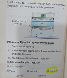 X kati cismi, gaz ve sividan oluşan sistem sürtünmesiz
pistonlarla birlikte şekildeki gibi dengeleniyor.
Sürtünmesiz
pistonlar
Lo
(Gaz sıvılaşmıyor.)
A) Yalnız I
K
D) I ve II
X
Daha sonra X cisminin ağırlığı arttırıldığında;
I. Gaz basıncı değişmez.
II. K noktasındaki basınç artışı, L noktasındaki basınç
artışından fazla olur.
gaz
III. Kap tabanındaki sıvı basıncı değişmez.
ifadelerinden hangileri doğrudur?
B) Yalnız II
SIVI
E) I ve III
C) Yalnız III