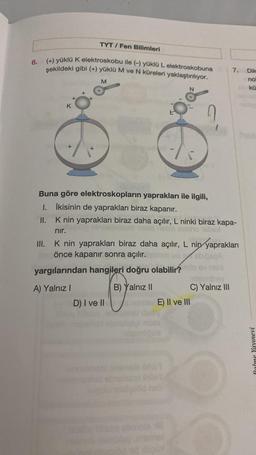 6.
TYT/Fen Bilimleri
(+) yüklü K elektroskobu ile (-) yüklü L elektroskobuna
şekildeki gibi (+) yüklü M ve N küreleri yaklaştırılıyor.
K
M
9%
D) I ve II
Buna göre elektroskopların yaprakları ile ilgili,
1. İkisinin de yaprakları biraz kapanır.
II.
K nin yaprakları biraz daha açılır, L ninki biraz kapa-
nır.
E) II ve III
n
III. K nin yaprakları biraz daha açılır, L nin yaprakları
önce kapanır sonra açılır.
yargılarından hangileri doğru olabilir? mlo ev telo
A) Yalnız I
B) Yalnız II
OLIDY
1
neb
7. Dik
no
kü
C) Yalnız III
Palme Yayınevi