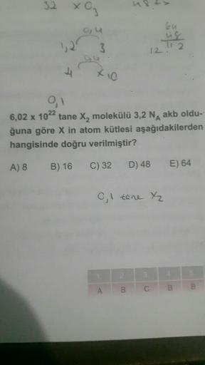 32
x 03
0, U
52
3
0,1
6,02 x 1022 tane X₂ molekülü 3,2 NA akb oldu-
ğuna göre X in atom kütlesi aşağıdakilerden
hangisinde doğru verilmiştir?
A) 8
B) 16
C) 32 D) 48 E) 64
64
us
12.11.2
C₁1 tane X₂
A
B
3.
B
B