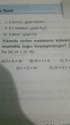 a Testi
.
1.2 formül - gram NaOH
II. 0,1 molekül - gram H₂O
III. 4 atom - gram Fe
Yukarıda verilen maddelerin kütleleri
seçenekte doğru
karşılaştırılmıştır? (1
Fe: 56, H: 1, 0:16)
A) | > || > III
B) III > | > ||
D) | = || > |||
C) II >
E) III > | > |
lei