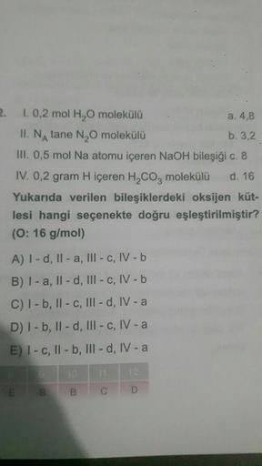 2. 1. 0,2 mol H₂O molekülü
II. NA tane N₂O molekülü
III. 0,5 mol Na atomu içeren NaOH bileşiği
a. 4,8
b. 3,2
c. 8
IV. 0,2 gram H içeren H₂CO3 molekülü d. 16
Yukarıda verilen bileşiklerdeki oksijen küt-
lesi hangi seçenekte doğru eşleştirilmiştir?
(O: 16 g/