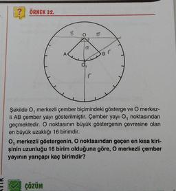 ? ÖRNEK 32.
8
O
ÇÖZÜM
G
DO
B
r
Şekilde O, merkezli çember biçimindeki gösterge ve O merkez-
li AB çember yayı gösterilmiştir. Çember yayı O, noktasından
geçmektedir. O noktasının büyük göstergenin çevresine olan
en büyük uzaklığı 16 birimdir.
O, merkezli göstergenin, O noktasından geçen en kısa kiri-
şinin uzunluğu 16 birim olduğuna göre, O merkezli çember
yayının yarıçapı kaç birimdir?