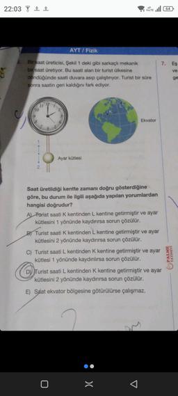 22:03 1
10
Bir saat üreticisi, Şekil 1 deki gibi sarkaçlı mekanik
bir saat üretiyor. Bu saati alan bir turist ülkesine
döndüğünde saati duvara asıp çalıştırıyor. Turist bir süre
sonra saatin geri kaldığını fark ediyor.
?
12
9
AYT / Fizik
2
Ayar kütlesi
VOLTE 64
Saat üretildiği kentte zamanı doğru gösterdiğine
göre, bu durum ile ilgili aşağıda yapılan yorumlardan
hangisi doğrudur?
0
Ekvator
A) Forist saati K kentinden L kentine getirmiştir ve ayar
kütlesini 1 yönünde kaydırırsa sorun çözülür.
B) Turist saati K kentinden L kentine getirmiştir ve ayar
kütlesini 2 yönünde kaydırırsa sorun çözülür.
C) Turist saati L kentinden K kentine getirmiştir ve ayar
kütlesi 1 yönünde kaydırılırsa sorun çözülür.
>(
D) Turist saati L kentinden K kentine getirmiştir ve ayar
kütlesini 2 yönünde kaydırırsa sorun çözülür.
E) Saat ekvator bölgesine götürülürse çalışmaz.
7. Eş
ve
PALME
YAYINEVI
ge