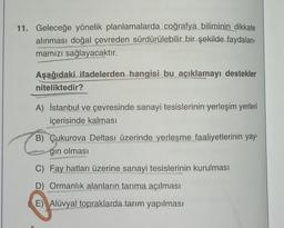 11. Geleceğe yönelik planlamalarda coğrafya biliminin dikkate
alınması doğal çevreden sürdürülebilir bir şekilde faydalan-
mamızı sağlayacaktır.
Aşağıdaki ifadelerden hangisi bu açıklamayı destekler
niteliktedir?
A) İstanbul ve çevresinde sanayi tesislerinin yerleşim yerleri
içerisinde kalması
B) Çukurova Deltası üzerinde yerleşme faaliyetlerinin yay-
gın olması
C) Fay hatları üzerine sanayi tesislerinin kurulması
D) Ormanlık alanların tarıma açılması
E) Alüvyal topraklarda tarım yapılması